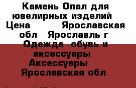 Камень Опал для ювелирных изделий › Цена ­ 250 - Ярославская обл., Ярославль г. Одежда, обувь и аксессуары » Аксессуары   . Ярославская обл.